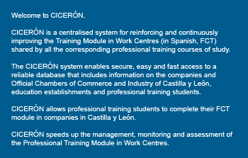 Welcome to CICERÓN. CICERÓN is a centralised system for reinforcing and continuously improving the Training Module in Work Centres (in Spanish, FCT) shared by all the corresponding professional training courses of study. The CICERÓN system enables secure, easy and fast access to a reliable database that includes information on the companies and Official Chambers of Commerce and Industry of Castilla y León, education establishments and professional training students. CICERÓN allows professional training students to complete their FCT module in companies in Castilla y León. CICERÓN speeds up the management, monitoring and assessment of the Professional Training Module in Work Centres. 