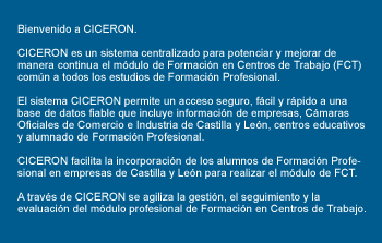 Bienvenido a CICERÓN. CICERÓN es un sistema centralizado para potenciar y mejorar de manera continua el módulo de Formación en Centros de Trabajo (FCT) común a todos los estudios de Formación Profesional. El sistema CICERÓN permite un acceso seguro, fácil y rápido a una base de datos fiable que incluye información de empresas, Cámaras Oficiales de Comercio e Industria de Castilla y León, centros educativos y alumnado de Formación Profesional. CICERÓN facilita la incorporación de los alumnos de Formación Profesional en empresas de Castilla y León para realizar el módulo de FCT. A través de CICERÓN se agiliza la gestión, el seguimiento y la evaluación del módulo profesional de Formación en Centros de Trabajo. 